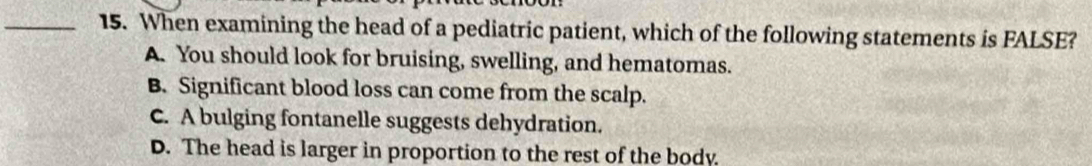 When examining the head of a pediatric patient, which of the following statements is FALSE?
A. You should look for bruising, swelling, and hematomas.
B. Significant blood loss can come from the scalp.
C. A bulging fontanelle suggests dehydration.
D. The head is larger in proportion to the rest of the body.