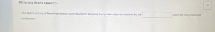 Fill in the Blank Question 
The Dutch colony of New Netherland never flourished because the remote outposts required by the trade did not encourage 
settlement
