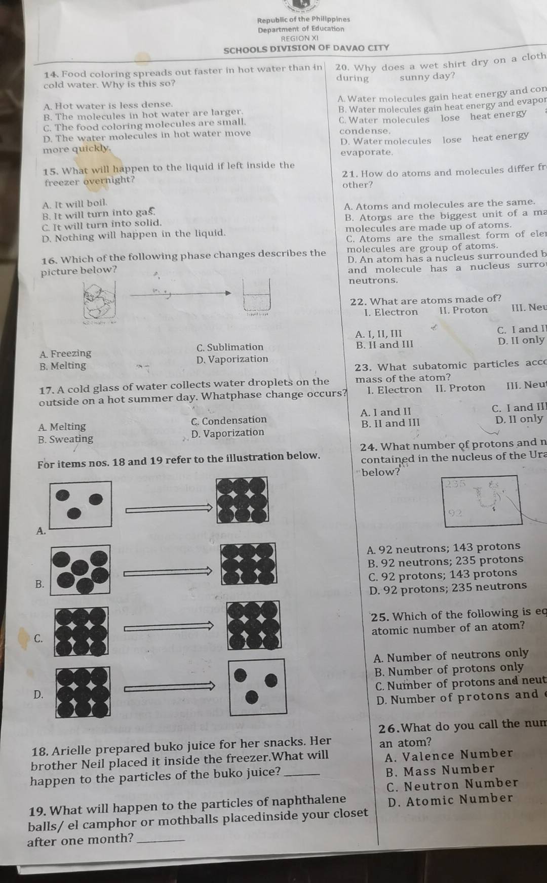 Republic of the Philippines
Department of Education
REGION X
SCHOOLS DIVISION OF DAVAO CITY
14. Food coloring spreads out faster in hot water than in 20. Why does a wet shirt dry on a cloth
during sunny day?
cold water. Why is this so?
A. Water molecules gain heat energy and con
A. Hot water is less dense.
B. The molecules in hot water are larger. B. Water molecules gain heat energy and evapor
C. The food coloring molecules are small. C. Water molecules lose heat energy
D. The water molecules in hot water move condense.
D. Water molecules lose heat energy
more quickly. evaporate.
15. What will happen to the liquid if left inside the
freezer overnight? other? 21. How do atoms and molecules differ fr
A. It will boil.
B. It will turn into gas. A. Atoms and molecules are the same.
C. It will turn into solid. B. Atoms are the biggest unit of a ma
D. Nothing will happen in the liquid. molecules are made up of atoms.
C. Atoms are the smallest form of eler
16. Which of the following phase changes describes the molecules are group of atoms.
D. An atom has a nucleus surrounded b
picture below?
and molecule has a nucleus surro 
neutrons.
22. What are atoms made of?
I. Electron II. Proton III. Neu
A. I, II, III C. I and Il
A. Freezing C. Sublimation B. II and III D. II only
B. Melting D. Vaporization
23. What subatomic particles acco
17. A cold glass of water collects water droplets on the mass of the atom?
outside on a hot summer day. Whatphase change occurs? I. Electron II. Proton III. Neu
A. I and II
A. Melting C. Condensation C. I and II
B. Sweating D. Vaporization B. II and III D. I1 only
24. What number of protons and n
For items nos. 18 and 19 refer to the illustration below. contained in the nucleus of the Ura
below?
A. 92 neutrons; 143 protons
B. 92 neutrons; 235 protons
C. 92 protons; 143 protons
D. 92 protons; 235 neutrons
25. Which of the following is eq
atomic number of an atom?
A. Number of neutrons only
B. Number of protons only
C. Number of protons and neut
D. Number of protons and 
26.What do you call the nun
18. Arielle prepared buko juice for her snacks. Her an atom?
brother Neil placed it inside the freezer.What will A. Valence Number
happen to the particles of the buko juice? _B. Mass Number
C. Neutron Number
19. What will happen to the particles of naphthalene D. Atomic Number
balls/ el camphor or mothballs placedinside your closet
after one month?_