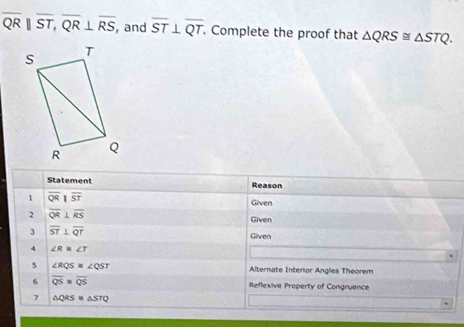 overline QRparallel overline ST, overline QR⊥ overline RS , and overline ST⊥ overline QT. Complete the proof that △ QRS≌ △ STQ. 
Statement Reason 
1 overline QR||overline ST
Given 
2 overline QR⊥ overline RS
Given 
3 overline ST⊥ overline QT
Given 
4 ∠ R≌ ∠ T
5 ∠ RQS≌ ∠ QST Alternate Interior Angles Theorem 
6 overline QS=overline QS Reflexive Property of Congruence 
7 △ QRS≌ △ STQ