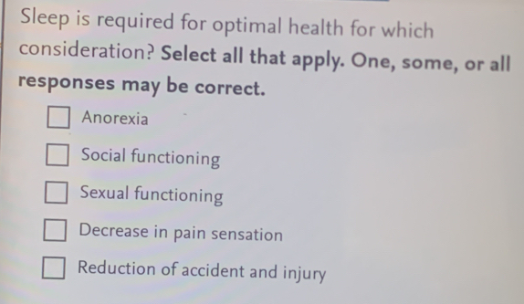 Sleep is required for optimal health for which
consideration? Select all that apply. One, some, or all
responses may be correct.
Anorexia
Social functioning
Sexual functioning
Decrease in pain sensation
Reduction of accident and injury