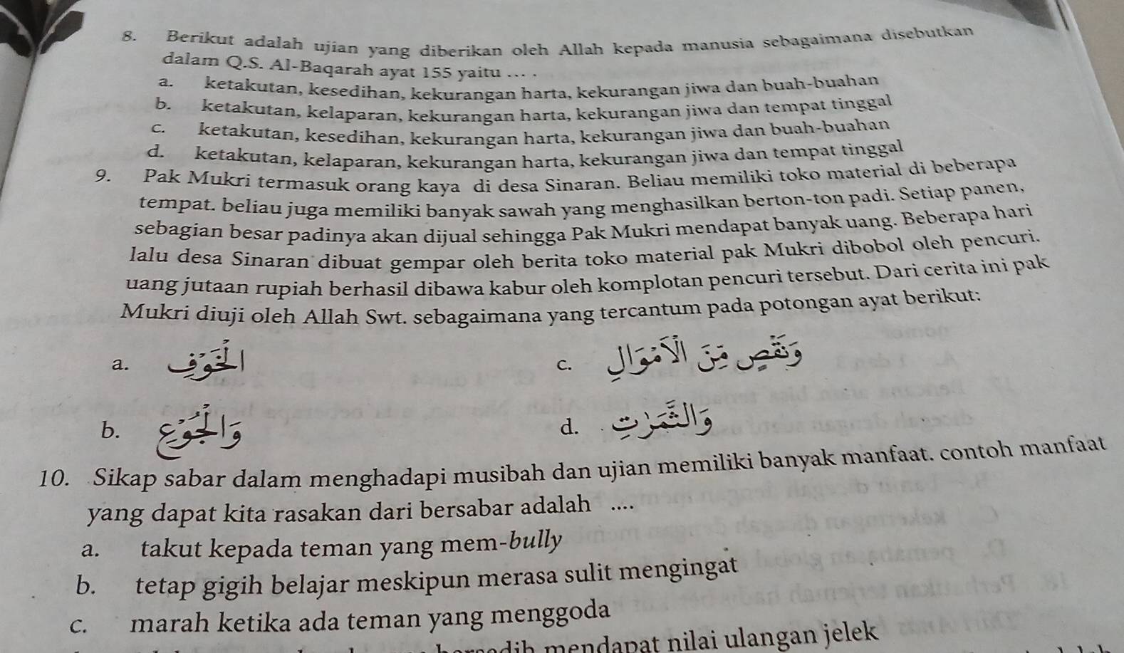 Berikut adalah ujian yang diberikan oleh Allah kepada manusia sebagaimana disebutkan
dalam Q.S. Al-Baqarah ayat 155 yaitu …·
a.ketakutan, kesedihan, kekurangan harta, kekurangan jiwa dan buah-buahan
b. ketakutan, kelaparan, kekurangan harta, kekurangan jiwa dan tempat tinggal
c. ketakutan, kesedihan, kekurangan harta, kekurangan jiwa dan buah-buahan
d. ketakutan, kelaparan, kekurangan harta, kekurangan jiwa dan tempat tinggal
9. Pak Mukri termasuk orang kaya di desa Sinaran. Beliau memiliki toko material di beberapa
tempat. beliau juga memiliki banyak sawah yang menghasilkan berton-ton padi. Setiap panen,
sebagian besar padinya akan dijual sehingga Pak Mukri mendapat banyak uang. Beberapa hari
lalu desa Sinaran dibuat gempar oleh berita toko material pak Mukri dibobol oleh pencuri.
uang jutaan rupiah berhasil dibawa kabur oleh komplotan pencuri tersebut. Dari cerita ini pak
Mukri diuji oleh Allah Swt. sebagaimana yang tercantum pada potongan ayat berikut:
a.
C.
b.
d.
10. Sikap sabar dalam menghadapi musibah dan ujian memiliki banyak manfaat. contoh manfaat
yang dapat kita rasakan dari bersabar adalah ....
a. takut kepada teman yang mem-bully
b. tetap gigih belajar meskipun merasa sulit mengingat
c. marah ketika ada teman yang menggoda
dih mendapat nilai ulangan jelek