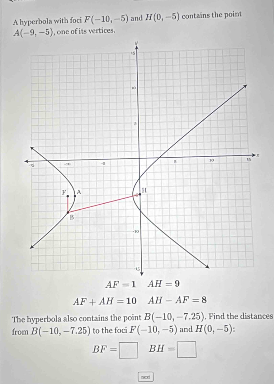 A hyperbola with foci F(-10,-5) and H(0,-5) contains the point
A(-9,-5) , one of its vertices.
AF=1 AH=9
AF+AH=10 AH-AF=8
The hyperbola also contains the point B(-10,-7.25). Find the distances 
from B(-10,-7.25) to the foci F(-10,-5) and H(0,-5) :
BF=□ BH=□
next