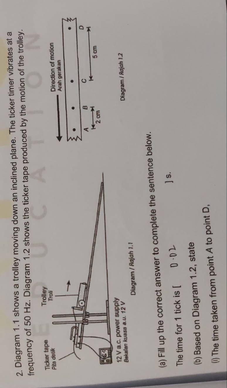 Diagram 1.1 shows a trolley moving down an inclined plane. The ticker timer vibrates at a 
frequency of 50 Hz. Diagram 1.2 shows the ticker tape produced by the motion of the trolley. 
Diagram / Rajah 1.2 
(a) Fill up the correct answer to complete the sentence below. 
] s. 
The time for 1 tick is [ D · D
(b) Based on Diagram 1.2, state 
(i) The time taken from point A to point D,