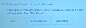 Which figure of speech is used in this text?
Once upon a midnight dreary, while I pondered, weak and weary
—Edgar Alian Poe, "The Raven"
idiom personification alliteration