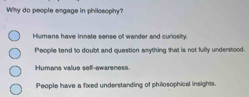 Why do people engage in philosophy?
Humans have innate sense of wander and curiosity.
People tend to doubt and question anything that is not fully understood.
Humans value self-awareness.
People have a fixed understanding of philosophical insights.