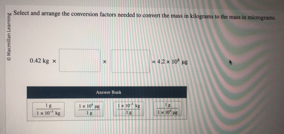 Select and arrange the conversion factors needed to convert the mass in kilograms to the mass in micrograms.
0.42kg* □ * □ =4.2* 10^8mu g
Answer Bank
 1g/1* 10^(-3)kg   (1* 10^6mu g)/1g   (1* 10^(-3)kg)/1g   1g/1* 10^6mu g 