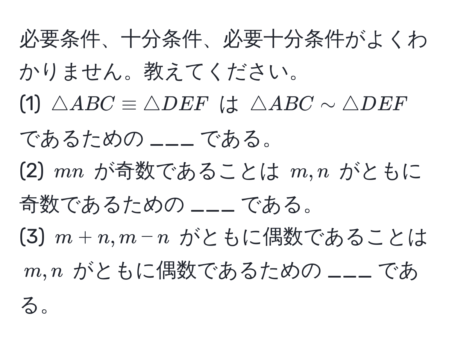 必要条件、十分条件、必要十分条件がよくわかりません。教えてください。  
(1) $△ ABC equiv △ DEF$ は $△ ABC sim △ DEF$ であるための ___ である。  
(2) $mn$ が奇数であることは $m,n$ がともに奇数であるための ___ である。  
(3) $m+n, m-n$ がともに偶数であることは $m,n$ がともに偶数であるための ___ である。