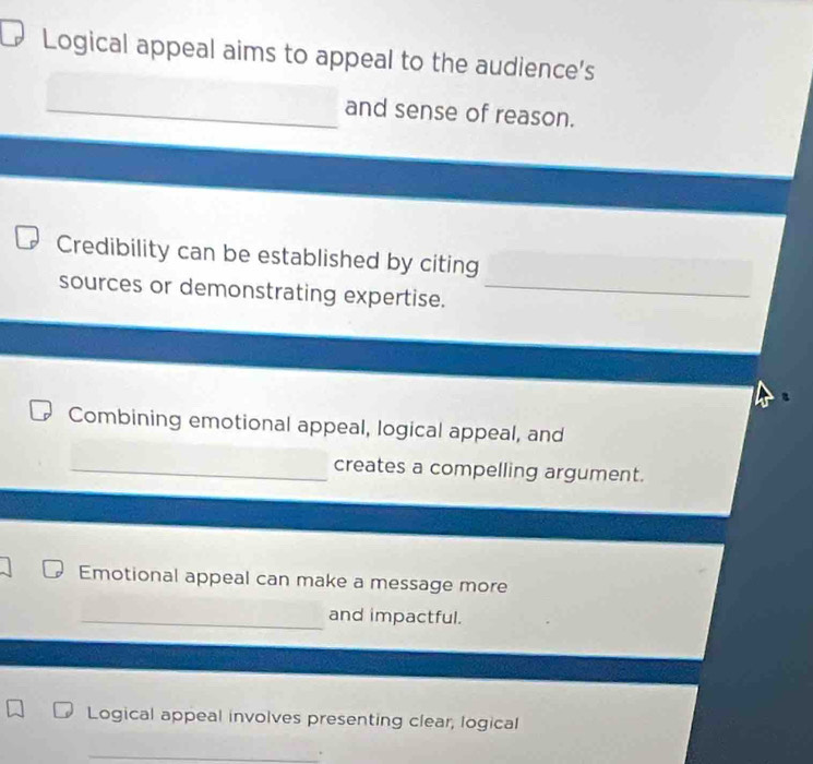 Logical appeal aims to appeal to the audience's 
_and sense of reason. 
Credibility can be established by citing 
sources or demonstrating expertise._ 
_ 
Combining emotional appeal, logical appeal, and 
_creates a compelling argument. 
Emotional appeal can make a message more 
_and impactful. 
Logical appeal involves presenting clear, logical 
_ 
.