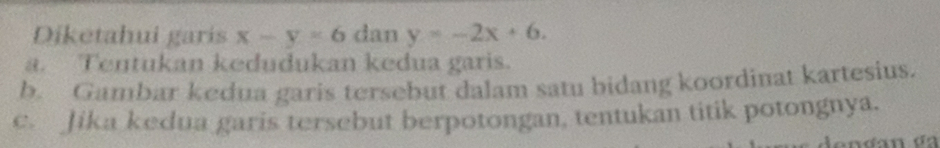 Diketahui garis x-y=6 dan y=-2x+6. 
a. Tentukan kedudukan kedua garis.
b. Gambar kedua garis tersebut dalam satu bidang koordinat kartesius.
c. Jika kedua garis tersebut berpotongan, tentukan titik potongnya.