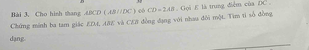 B
M
Bài 3. Cho hình thang ABCD (AB//DC) có CD=2AB. Gọi E là trung điểm của DC. 
Chứng minh ba tam giác EDA, ABE và CEB đồng dạng với nhau đôi một. Tìm tỉ số đồng
dạng.