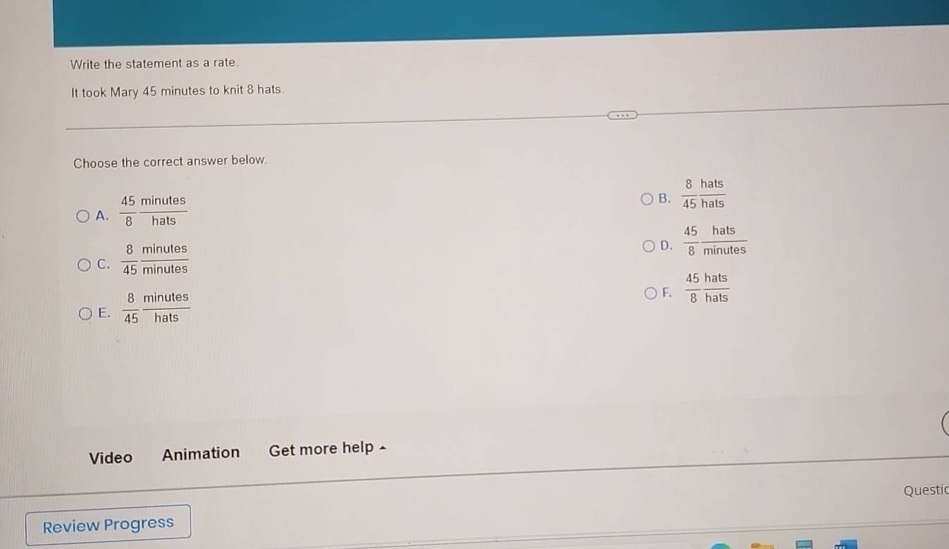 Write the statement as a rate.
It took Mary 45 minutes to knit 8 hats.
Choose the correct answer below.
A.  45/8  minutes/hats 
B.  8/45  hats/hats 
D.  45/8  hats/minutes 
C.  8/45  minutes/minutes 
F.  45/8  hats/hats 
E.  8/45  minutes/hats 
Video Animation Get more help £
Questic
Review Progress