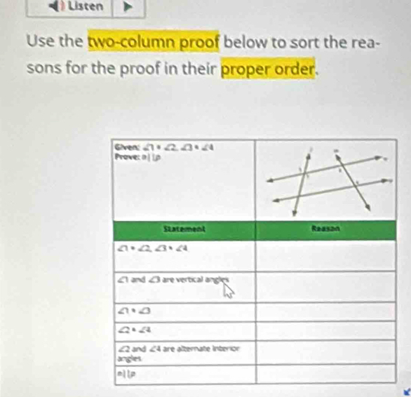 Listen 
Use the two-column proof below to sort the rea- 
sons for the proof in their proper order. 
Given: ∠ 1+∠ 2, ∠ 3=∠ 4
Prove: a||p
Statement Reason
∠ 1· ∠ 2, ∠ 3· ∠ 4
∠ 1 and ∠ 3 are vertical angles
∠ 1· ∠ 3
∠ 2· ∠ 4
∠ 2 and ∠ 4 are alternate Interior 
angles 
11F