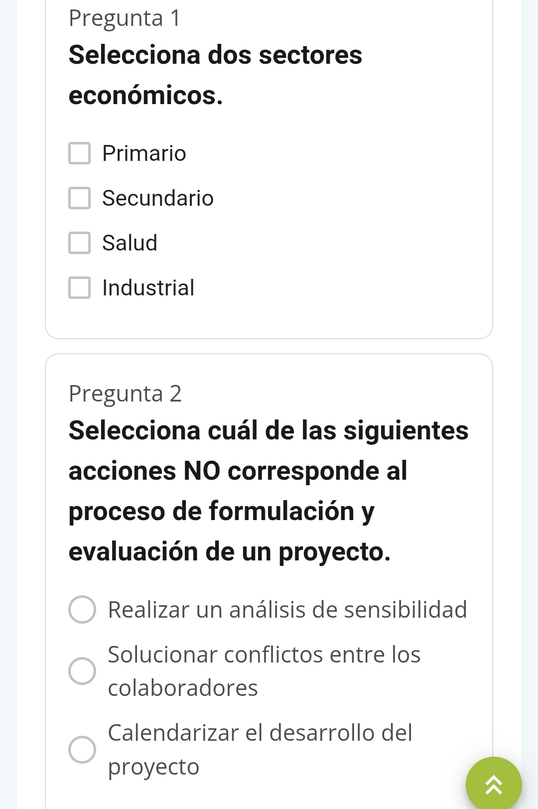 Pregunta 1
Selecciona dos sectores
económicos.
Primario
Secundario
Salud
Industrial
Pregunta 2
Selecciona cuál de las siguientes
acciones NO corresponde al
proceso de formulación y
evaluación de un proyecto.
Realizar un análisis de sensibilidad
Solucionar conflictos entre los
colaboradores
Calendarizar el desarrollo del
proyecto