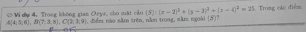 Ví dụ 4. Trong không gian Oryz, cho mặt cau(S):(x-2)^2+(y-3)^2+(z-4)^2=25. Trong các điểm
A(4;5;6), B(7;3;8), C(2;3;9) , điểm nào nằm trên, nằm trong, nằm ngoài (S)?