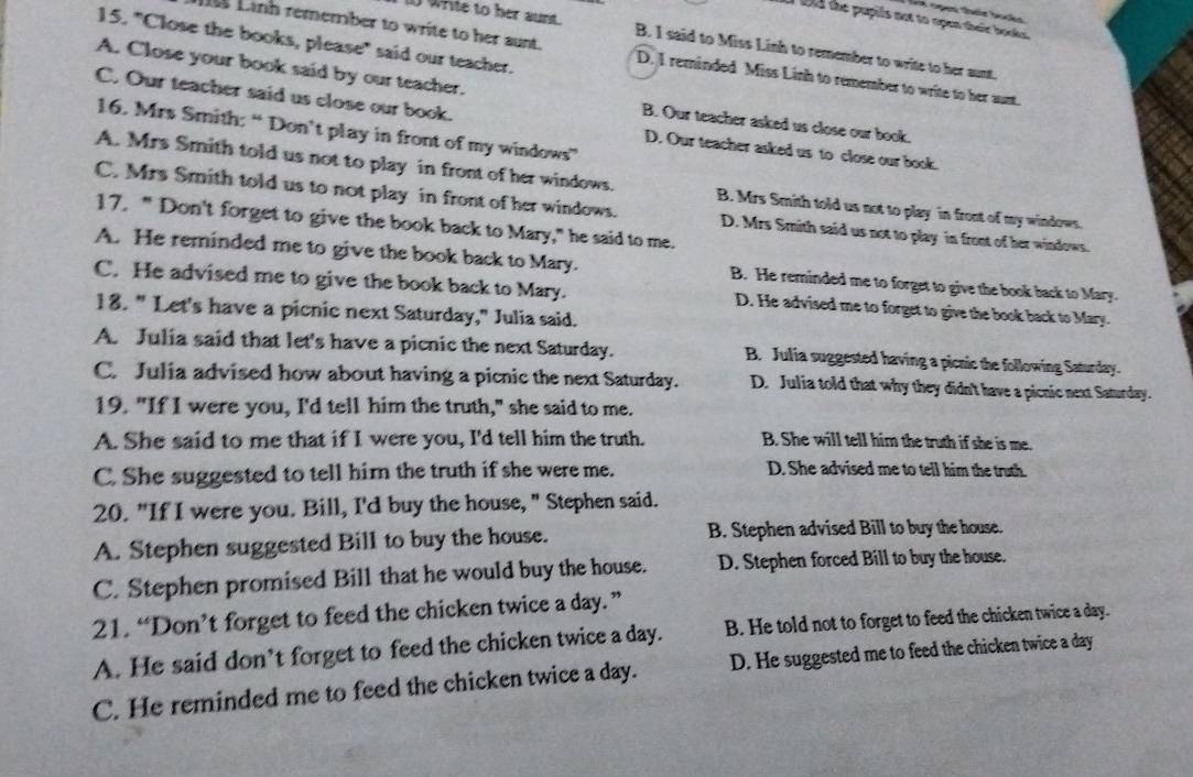 a open their books
tld the pupils not to open their books .
15. "Close the books, please" said our teacher.
1 write to her aunt. B. I said to Miss Linh to remember to write to her aunt.
Linh remember to write to her sunt. D. I reminded Miss Linh to remember to write to her sunt.
A. Close your book said by our teacher.
C. Our teacher said us close our book. D. Our teacher asked us to close our book.
B. Our teacher asked us close our book.
16. Mrs Smith: “Don’t play in front of my windows”
A. Mrs Smith told us not to play in front of her windows. B. Mrs Smith told us not to play in front of my windows.
C. Mrs Smith told us to not play in front of her windows. D. Mrs Smith said us not to play in front of her windows.
17. " Don't forget to give the book back to Mary," he said to me.
A. He reminded me to give the book back to Mary. B. He reminded me to forget to give the book back to Mary.
C. He advised me to give the book back to Mary. D. He advised me to forget to give the book back to Mary.
18. " Let's have a picnic next Saturday," Julia said.
A. Julia said that let's have a picnic the next Saturday. B. Julia suggested having a picnic the following Saturday.
C. Julia advised how about having a picnic the next Saturday. D. Julia told that why they didn't have a picnic next Saturday.
19. "If I were you, I'd tell him the truth," she said to me.
A. She said to me that if I were you, I'd tell him the truth. B. She will tell him the truth if she is me.
C. She suggested to tell hirn the truth if she were me. D. She advised me to tell him the truth.
20. "If I were you. Bill, I'd buy the house, " Stephen said.
A. Stephen suggested Bill to buy the house. B. Stephen advised Bill to buy the house.
C. Stephen promised Bill that he would buy the house. D. Stephen forced Bill to buy the house.
21. “Don’t forget to feed the chicken twice a day.”
A. He said don’t forget to feed the chicken twice a day. B. He told not to forget to feed the chicken twice a day.
C. He reminded me to feed the chicken twice a day. D. He suggested me to feed the chicken twice a day