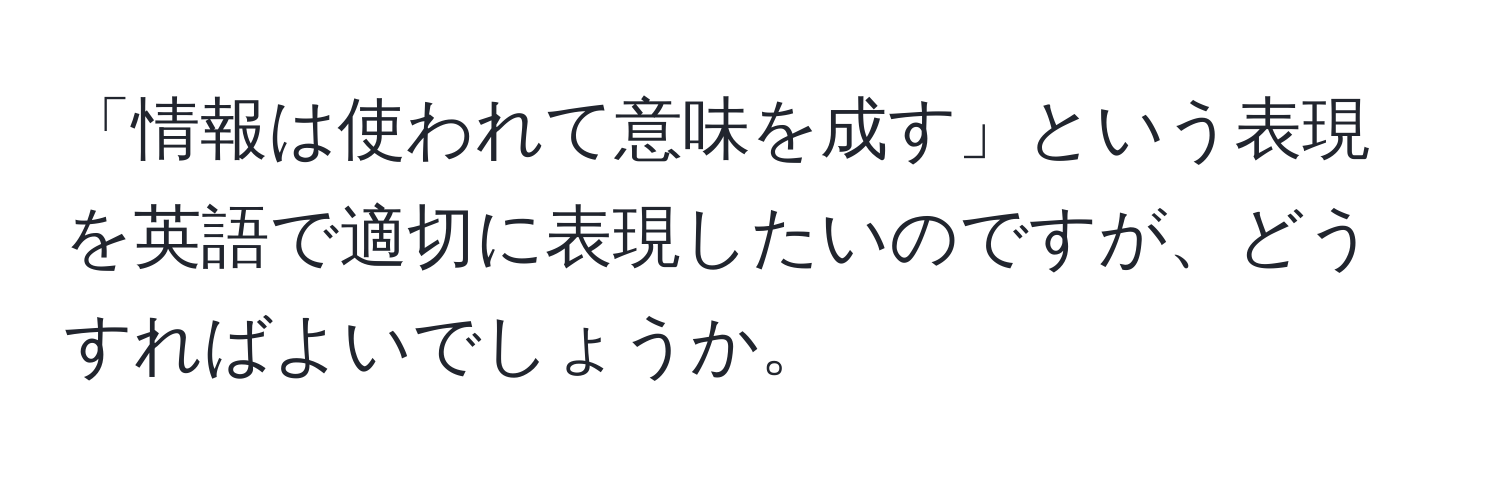 「情報は使われて意味を成す」という表現を英語で適切に表現したいのですが、どうすればよいでしょうか。