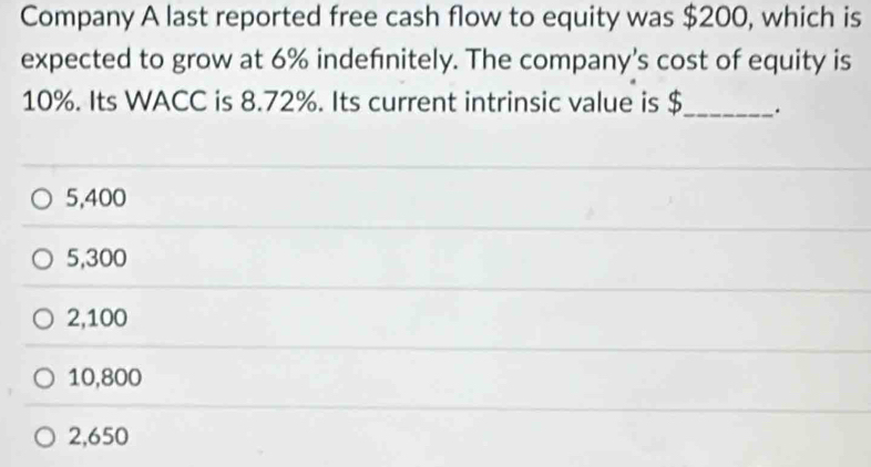 Company A last reported free cash flow to equity was $200, which is
expected to grow at 6% indefnitely. The company's cost of equity is
10%. Its WACC is 8.72%. Its current intrinsic value is $_ .
5,400
5,300
2,100
10,800
2,650