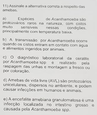 Assinale a alternativa correta a respeito das
amebas.
a) Espécies de Acanthamoeba são
protozoários raros na natureza, com cistos
muito sensiveis nessas condições
principalmente com temperatura baixa.
b) A transmissão por Acanthamoeba ocorre
quando os cistos entram em contato com água
e alimentos ingeridos por animais.
c) O diagnóstico laboratorial da ceratite
por Acanthamoeba spp é realizado pela
raspagem das unhas e montagem a fresco ou
por coloração.
d) Amebas de vida livre (AVL) são protozoários
unicelulares, dispersos no ambiente, e podem
causar infecções em humanos e animais.
e) A encefalite amebiana granulomatosa é uma
infecção localizada no intestino grosso e
causada pela Acanthamoeba spp.