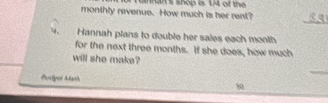 Hannan's shop is 1/4 of the 
monthly revenue. How much is her rent? 
_ 
4、 Hannah plans to double her sales each month 
for the next three months. If she does, how much 
will she make? 
Buvigot Atath so