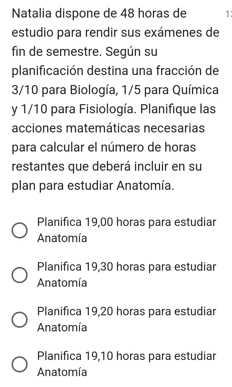 Natalia dispone de 48 horas de 1
estudio para rendir sus exámenes de
fin de semestre. Según su
planificación destina una fracción de
3/10 para Biología, 1/5 para Química
y 1/10 para Fisiología. Planifique las
acciones matemáticas necesarias
para calcular el número de horas
restantes que deberá incluir en su
plan para estudiar Anatomía.
Planifica 19,00 horas para estudiar
Anatomía
Planifica 19,30 horas para estudiar
Anatomía
Planifica 19,20 horas para estudiar
Anatomía
Planifica 19,10 horas para estudiar
Anatomía