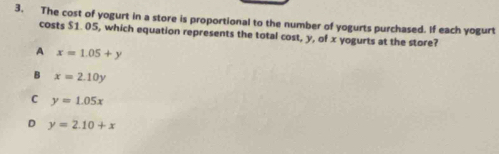 The cost of yogurt in a store is proportional to the number of yogurts purchased. If each yogurt
costs $1. 05, which equation represents the total cost, y, of x yogurts at the store?
A x=1.05+y
B x=2.10y
C y=1.05x
D y=2.10+x