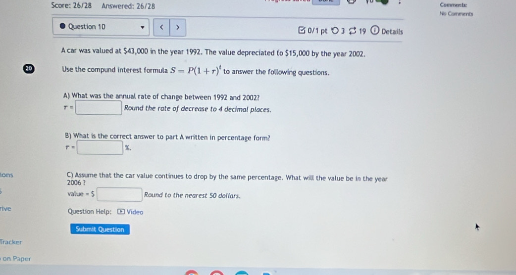 Score: 26/28 Answered: 26/28 
Comments: 
No Comments 
Question 10 < > 0/1 pt つ 3 2 19 ① Details 
A car was valued at $43,000 in the year 1992. The value depreciated to $15,000 by the year 2002. 
20 Use the compund interest formula S=P(1+r)^t to answer the following questions. 
A) What was the annual rate of change between 1992 and 2002?
r=□ Round the rate of decrease to 4 decimal places. 
B) What is the correct answer to part A written in percentage form?
r=□ %. 
ions C) Assume that the car value continues to drop by the same percentage. What will the value be in the year 
2006 ? 
value =$□ Round to the nearest 50 dollars. 
rive Question Help; - Video 
Submit Question 
Tracker 
on Paper