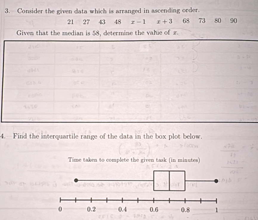 Consider the given data which is arranged in ascending order.
21 27 43 48 x-1 x+3 68 73 80 90
Given that the median is 58, determine the value of x. 
4. Find the interquartile range of the data in the box plot below. 
Time taken to complete the given task (in minutes)