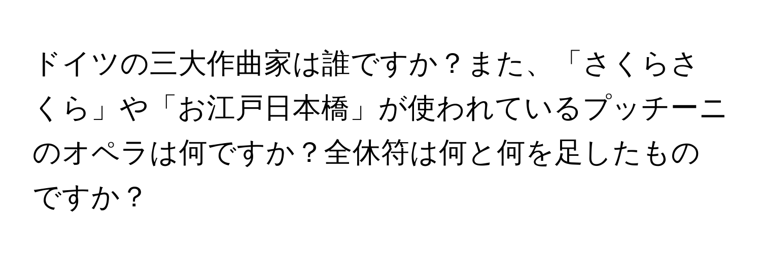 ドイツの三大作曲家は誰ですか？また、「さくらさくら」や「お江戸日本橋」が使われているプッチーニのオペラは何ですか？全休符は何と何を足したものですか？