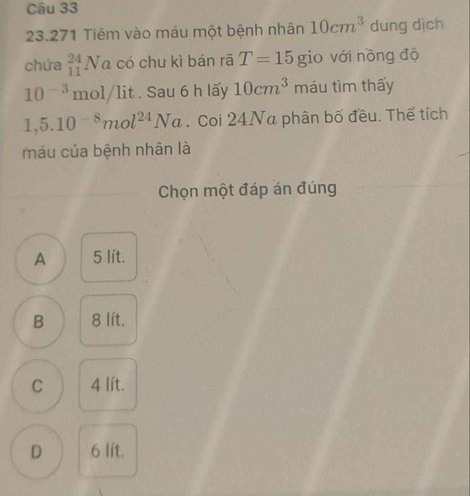 23.271 Tiêm vào máu một bệnh nhân 10cm^3 dung dịch
chứa _(11)^(24)Na có chu kì bán rã T=15 gio với nồng độ
10^(-3)mol/lit. Sau 6 h lấy 10cm^3 máu tìm thấy
1,5.10^(-8)mol^(24)Na. Coi 24Na phân bố đều. Thể tích
máu của bệnh nhân là
Chọn một đáp án đúng
A 5 lít.
B 8 lít.
C 4 lít.
D 6 lít.