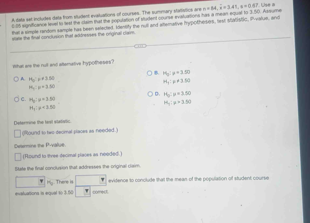 A data set includes data from student evaluations of courses. The summary statistics are n=84, overline x=3.41, s=0.67. Use a
0.05 significance level to test the claim that the population of student course evaluations has a mean equal to 3.50. Assume
that a simple random sample has been selected. Identify the null and alternative hypotheses, test statistic, P -value, and
state the final conclusion that addresses the original claim.
What are the null and alternative hypotheses?
B. H_0:mu =3.50
A. H_0:mu != 3.50 H_1:mu != 3.50
H_1:mu =3.50
D. H_0:mu =3.50
C. H_0:mu =3.50
H_1:mu >3.50
H_1:mu <3.50
Determine the test statistic.
(Round to two decimal places as needed.)
Determine the P -value.
(Round to three decimal places as needed.)
State the final conclusion that addresses the original claim.
H. There is a evidence to conclude that the mean of the population of student course
H_0
evaluations is equal to 3.50 correct.