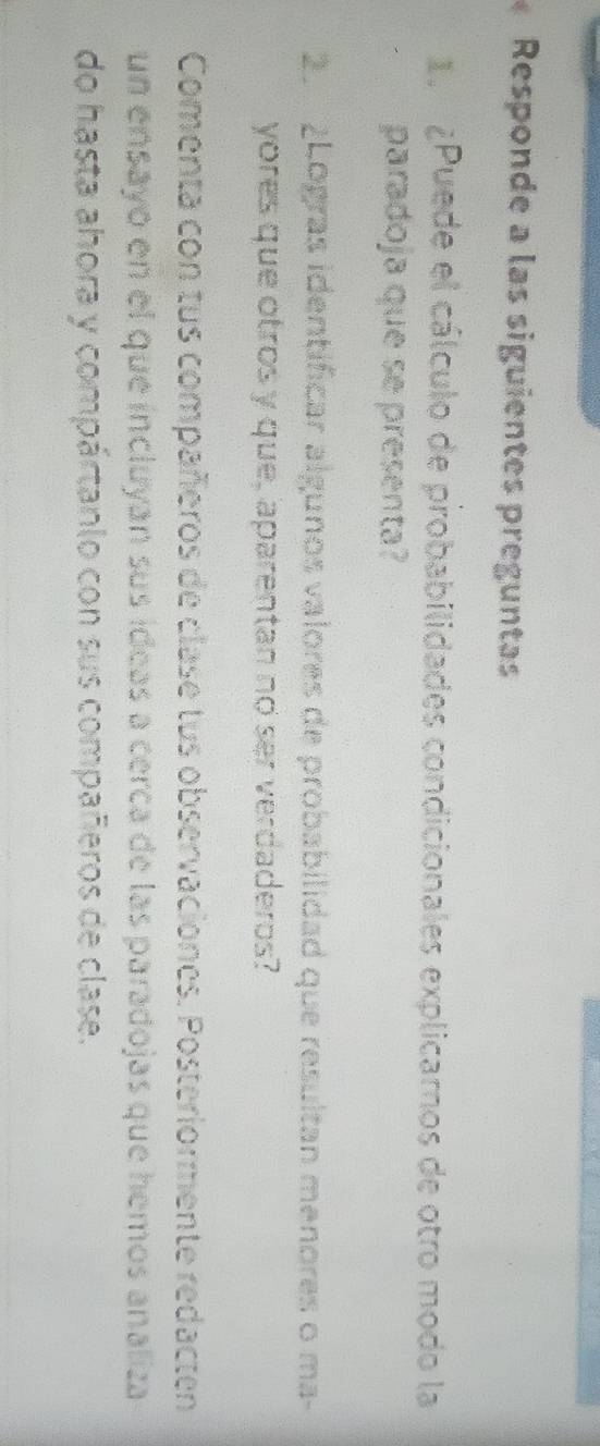 Responde a las siguientes preguntas 
1. ¿Puede el cálculo de probabilidades condicionales explicarnos de otro modo la 
paradoja que se presenta? 
2 ¿Logras identificar algunos valores de probabilidad que resultan menores o ma- 
yores que otros y que, aparentan no ser verdaderos? 
Comenta con tus compañeros de clase tus observaciones. Posteriormente redacten 
un ensayo en el que íncluyan sus ídeas a cerca de las paradojas que hemos analiza 
do hasta ahora y compártanio con sus compañeros de clase.