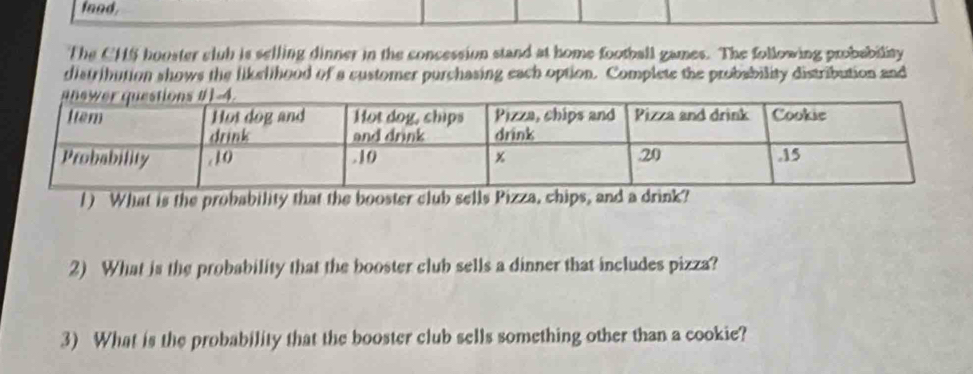 food, 
The CHS hooster slub is selling dinner in the concession stand at home football games. The following probability 
distribution shows the likelihood of a customer purchasing each option. Complete the probability distribution and 
1) What is the probability that the booster club sells Pizza, chips, and a drink? 
2) What is the probability that the booster club sells a dinner that includes pizza? 
3) What is the probability that the booster club sells something other than a cookie?