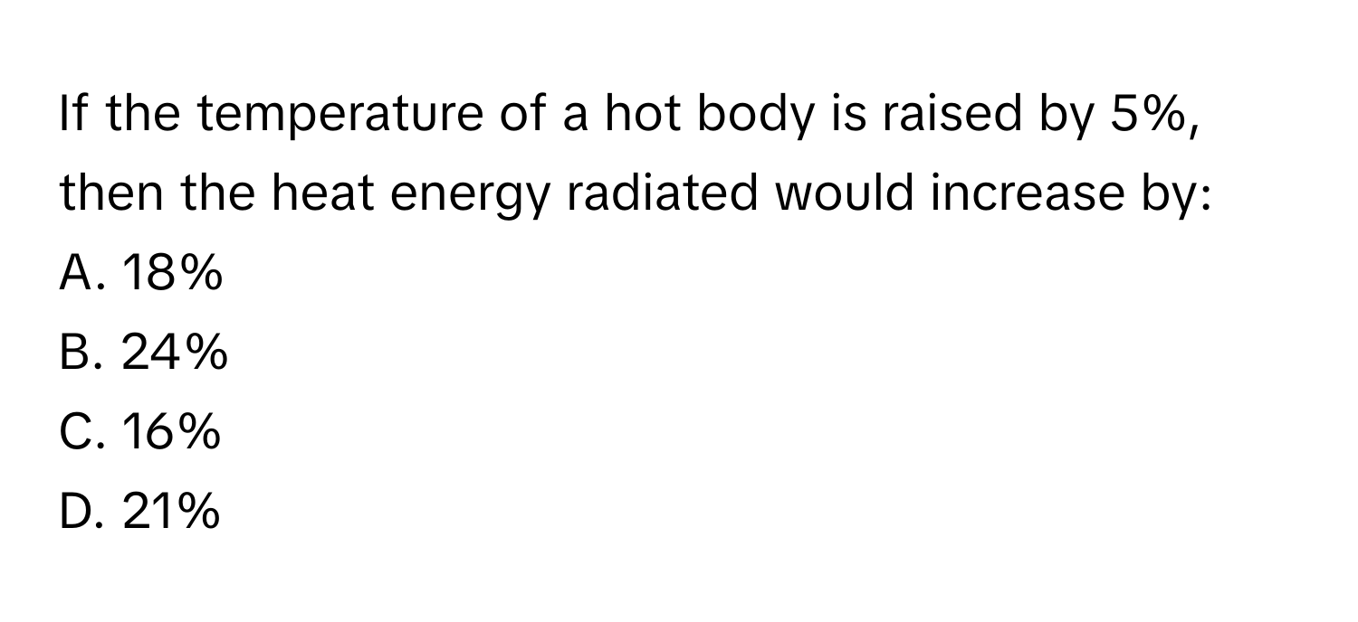 If the temperature of a hot body is raised by 5%, then the heat energy radiated would increase by:

A. 18%
B. 24%
C. 16%
D. 21%