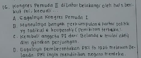 Kongres Pemuda I dilafar belakangi oleh hal= ben
kur ini, kecuali..
A. 5agalnya kongres Pemuda I
B. Munculnya banyak perkumpulan partal polilik
yg radikal & kooperalif (Pemikiran terbaka).
C. Kembali anggota PI dari Belanda x mulai akfif
dim gerakan perjuangan.
D. Gagalnya pemberontakan PKI 1h 1926 melawan Be-
landa. PKl ingin mendiritan negara merdekca.