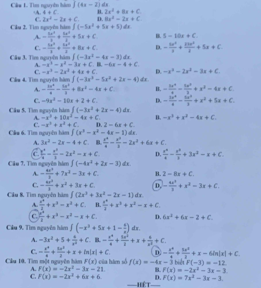 Tìm nguyên hàm ∈t (4x-2)dx.
A. 4+C. B. 2x^2+8x+C.
C. 2x^2-2x+C. D. 8x^2-2x+C.
Câu 2. Tìm nguyên hàm ∈t (-5x^2+5x+5)dx.
,A. - 5x^3/3 + 5x^2/2 +5x+C. B. 5-10x+C.
C. - 5x^3/3 + 5x^2/2 +8x+C. - 5x^3/3 + 23x^2/2 +5x+C.
D.
Câu 3, Tìm nguyên hàm ∈t (-3x^2-4x-3)dx.
A. -x^3-x^2-3x+C. B. -6x-4+C.
C. -x^3-2x^2+4x+C. D. -x^3-2x^2-3x+C.
Cầu 4. Tìm nguyên hàm ∈t (-3x^3-5x^2+2x-4)dx.
A. - 3x^4/4 - 5x^3/3 +8x^2-4x+C. B. - 3x^4/4 - 5x^3/3 +x^2-4x+C.
C. -9x^2-10x+2+C. D. - 3x^4/4 - 5x^3/3 +x^2+5x+C.
Cầu 5, Tìm nguyên hàm ∈t (-3x^2+2x-4)dx.
A. -x^3+10x^2-4x+C. B. -x^3+x^2-4x+C.
C. -x^3+x^2+C. D. 2-6x+C.
Cầu 6. Tìm nguyên hàm ∈t (x^3-x^2-4x-1)dx.
A. 3x^2-2x-4+C. B.  x^4/4 - x^3/3 -2x^2+6x+C.
a
C.  x^4/4 - x^3/3 -2x^2-x+C. D.  x^4/4 - x^3/3 +3x^2-x+C.
Câu 7. Tìm nguyên hàm ∈t (-4x^2+2x-3)dx.
A. - 4x^3/3 +7x^2-3x+C.
B. 2-8x+C.
C. - 4x^3/3 +x^2+3x+C. - 4x^3/3 +x^2-3x+C.
D,
Câu 8. Tìm nguyên hàm ∈t (2x^3+3x^2-2x-1)dx.
A.  x^4/2 +x^3-x^2+C. B.  x^4/2 +x^3+x^2-x+C.
C.  x^4/2 +x^3-x^2-x+C.
D. 6x^2+6x-2+C.
Câu 9. Tìm nguyên hảm ∈t (-x^3+5x+1- 6/x )dx.
A. -3x^2+5+ 6/x^2 +C B. - x^4/4 + 5x^2/2 +x+ 6/x^2 +C.
C. - x^4/4 + 5x^2/2 +x+ln |x|+C. D - x^4/4 + 5x^2/2 +x-6ln |x|+C.
Câu 10. Tìm một nguyên hàm F(x) của hàm số f(x)=-4x-3 biết F(-3)=-12.
A. F(x)=-2x^2-3x-21. B. F(x)=-2x^2-3x-3.
C. F(x)=-2x^2+6x+6. D. F(x)=7x^2-3x-3.
—=HÊT—=