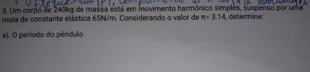 Um corpo de 240kg de massa está em movimento harmônico simples, suspenso por uma 
mola de constante elástica 65N/m. Considerando o valor de π =3.14 , determine: 
a). O período do pêndulo