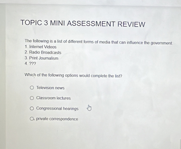 TOPIC 3 MINI ASSESSMENT REVIEW
The following is a list of different forms of media that can influence the government:
1. Internet Videos
2 Radio Broadcasts
3. Print Journalism
4.???
Which of the following options would complete the list?
Television news
Classroom lectures
Congressional hearings
private correspondence