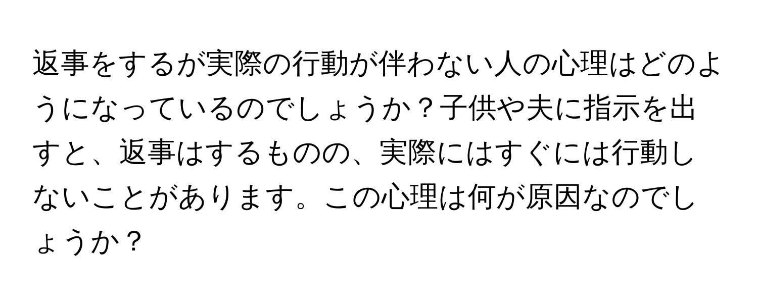 返事をするが実際の行動が伴わない人の心理はどのようになっているのでしょうか？子供や夫に指示を出すと、返事はするものの、実際にはすぐには行動しないことがあります。この心理は何が原因なのでしょうか？