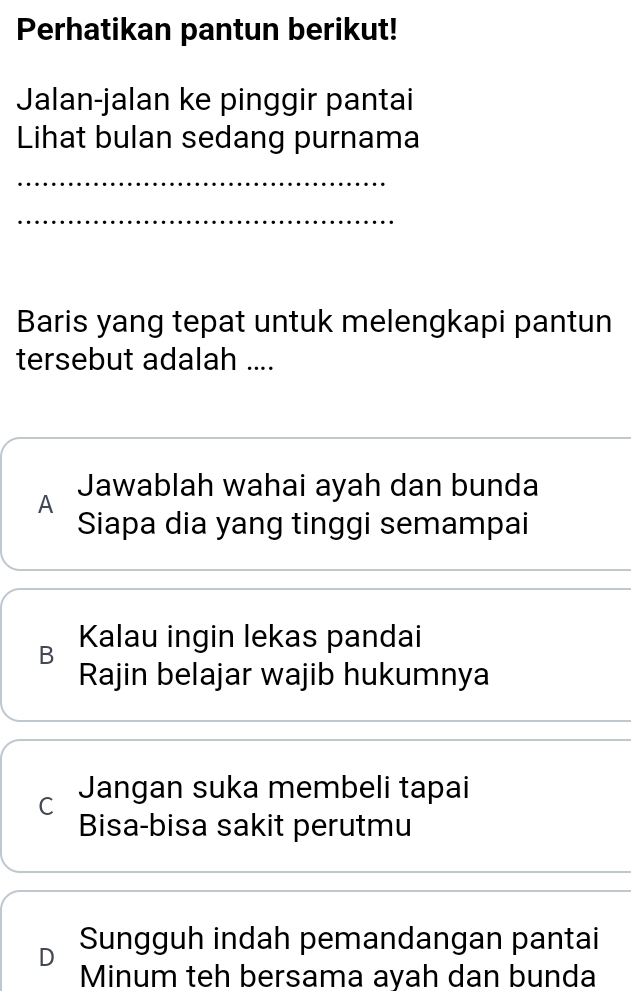 Perhatikan pantun berikut!
Jalan-jalan ke pinggir pantai
Lihat bulan sedang purnama
_
_
Baris yang tepat untuk melengkapi pantun
tersebut adalah ....
Jawablah wahai ayah dan bunda
A
Siapa dia yang tinggi semampai
B Kalau ingin lekas pandai
Rajin belajar wajib hukumnya
C Jangan suka membeli tapai
Bisa-bisa sakit perutmu
D Sungguh indah pemandangan pantai
Minum teh bersama ayah dan bunda