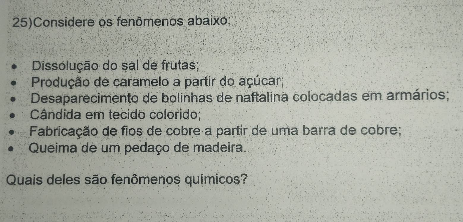 25)Considere os fenômenos abaixo:
Dissolução do sal de frutas;
Produção de caramelo a partir do açúcar;
Desaparecimento de bolinhas de naftalina colocadas em armários;
Cândida em tecido colorido;
Fabricação de fios de cobre a partir de uma barra de cobre;
Queima de um pedaço de madeira.
Quais deles são fenômenos químicos?