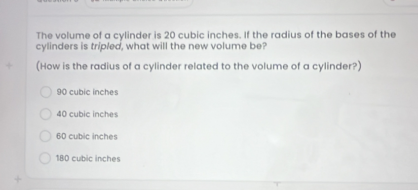 The volume of a cylinder is 20 cubic inches. If the radius of the bases of the
cylinders is tripled, what will the new volume be?
+ (How is the radius of a cylinder related to the volume of a cylinder?)
90 cubic inches
40 cubic inches
60 cubic inches
180 cubic inches