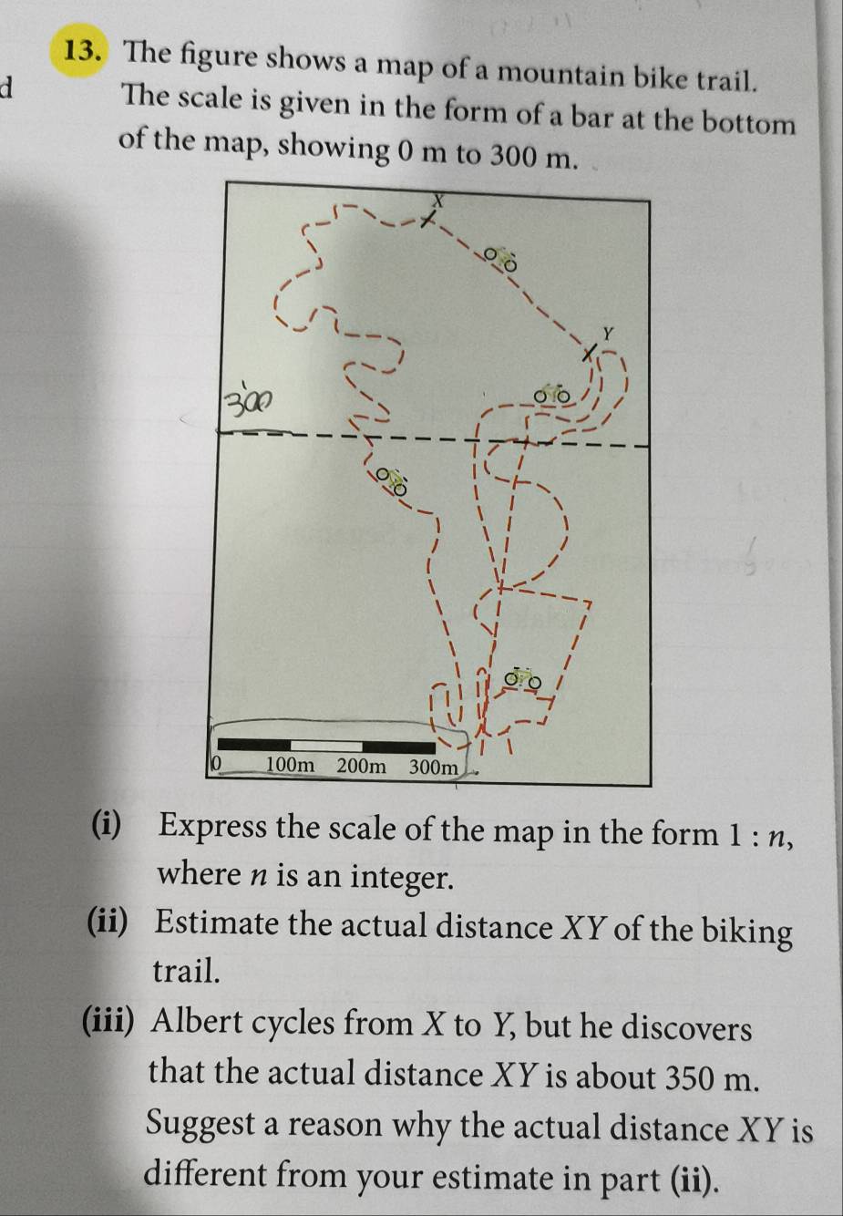 The figure shows a map of a mountain bike trail. 
a The scale is given in the form of a bar at the bottom 
of the map, showing 0 m to 300 m. 
(i) Express the scale of the map in the form 1:n, 
where n is an integer. 
(ii) Estimate the actual distance XY of the biking 
trail. 
(iii) Albert cycles from X to Y, but he discovers 
that the actual distance XY is about 350 m. 
Suggest a reason why the actual distance XY is 
different from your estimate in part (ii).