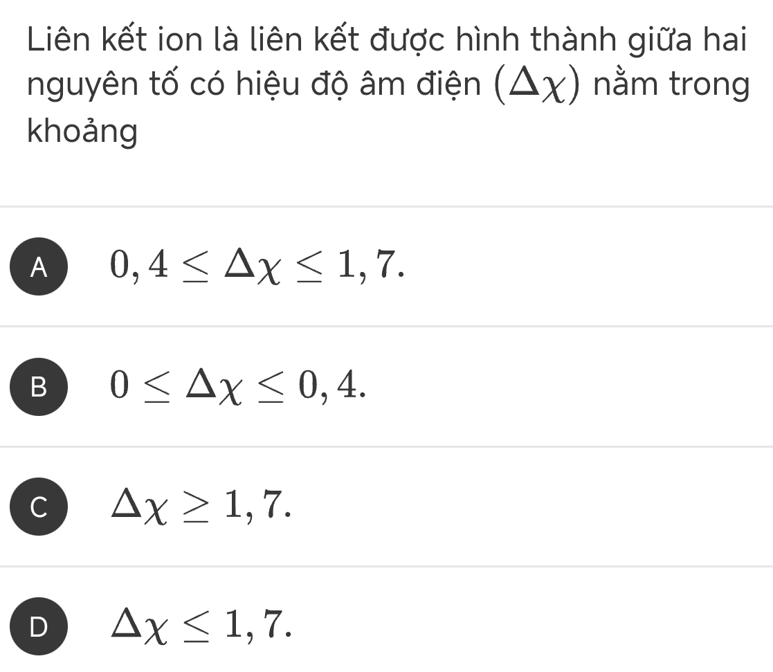 Liên kết ion là liên kết được hình thành giữa hai
nguyên tố có hiệu độ âm điện (△ x) nằm trong
khoảng
A 0,4≤ △ x≤ 1,7.
B 0≤ △ x≤ 0,4.
C △ chi ≥ 1,7.
D △ chi ≤ 1,7.