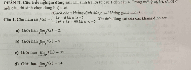 PHÀN II. Câu trắc nghiệm đúng sai. Thí sinh trả lời từ câu 1 đến câu 4. Trong mỗi ý a), b), c), d) ở
mỗi câu, thí sinh chọn đúng hoặc sai.
(Gạch chân khẳng định đúng, sai không gạch chân)
Câu 1. Cho hàm số f(x)=beginarrayl -8x-6khix≥ -5 -2x^2+3x+99khix . Xét tính đúng-sai của các khẳng định sau.
a) Giới hạn limlimits _xto -1f(x)=2.
b) Giới hạn limlimits _xto -6f(x)=9.
c) Giới hạn limlimits _xto -5^+f(x)=34.
d) Giới hạn limlimits _xto -5f(x)=34.