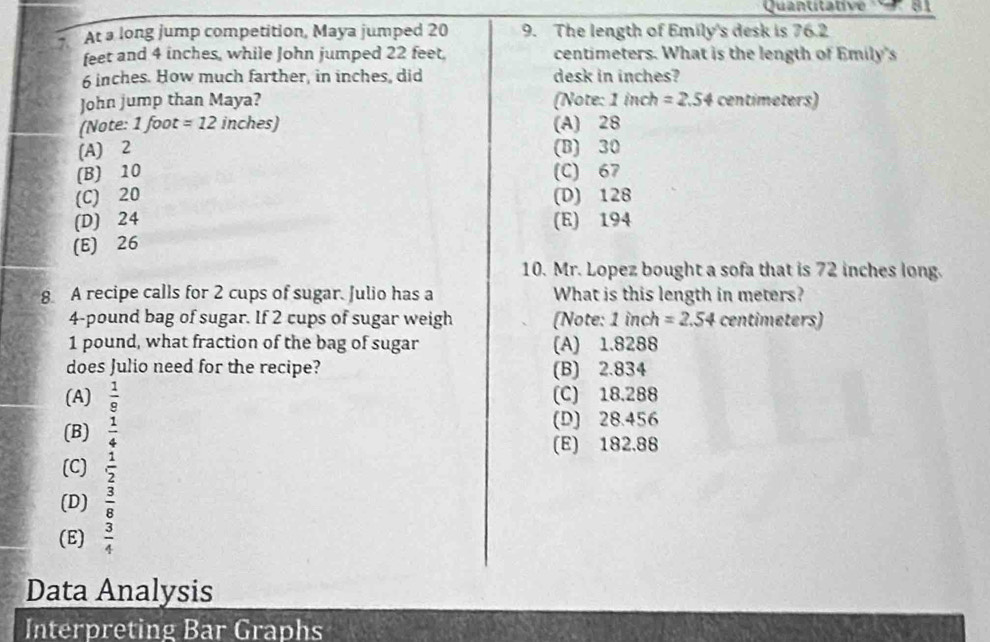 ''Quantitative 81
At a long jump competition, Maya jumped 20 9. The length of Emily's desk is 76.2
feet and 4 inches, while John jumped 22 feet. centimeters. What is the length of Emily's
6 inches. How much farther, in inches, did desk in inches?
John jump than Maya? (Note: 1 inch =2.54 centimeters)
(Note: 1 foot =12 inches) (A) 28
(A) 2 (B) 30
(B) 10 (C) 67
(C) 20 (D) 128
(D) 24 (E) 194
(E) 26
10. Mr. Lopez bought a sofa that is 72 inches long.
8 A recipe calls for 2 cups of sugar. Julio has a What is this length in meters?
4-pound bag of sugar. If 2 cups of sugar weigh (Note: 1 inch =2.54 centimeters)
1 pound, what fraction of the bag of sugar (A) 1.8288
does Julio need for the recipe? (B) 2.834
(A)  1/9  (C) 18.288
(B)  1/4 
(D) 28.456
(E) 182.88
(C)  1/2 
(D)  3/8 
(E)  3/4 
Data Analysis
Interpreting Bar Graphs