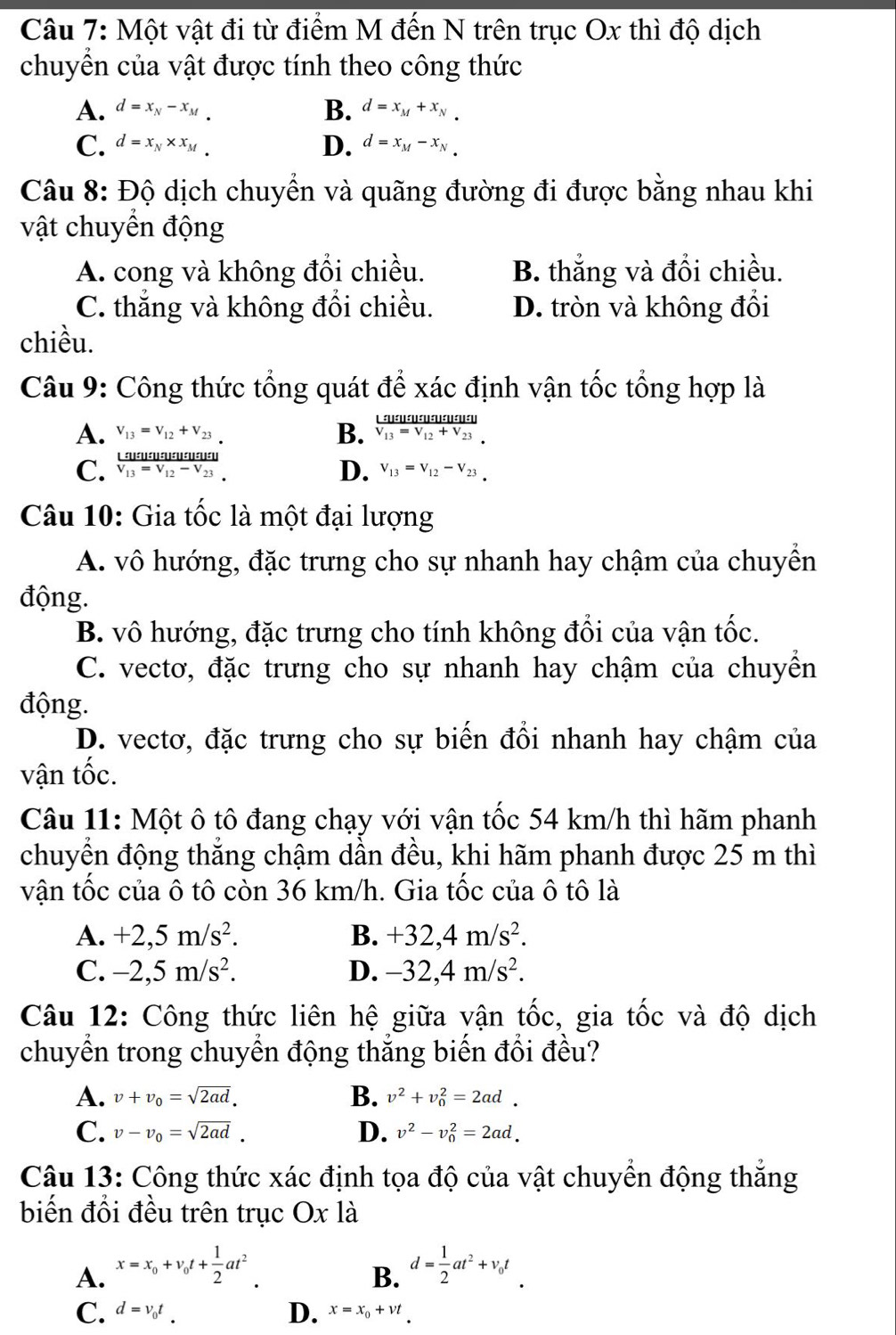 Một vật đi từ điểm M đến N trên trục Ox thì độ dịch
chuyển của vật được tính theo công thức
A. d=x_N-x_M B. d=x_M+x_N
C. d=x_N* x_M D. d=x_M-x_N
Câu 8: Độ dịch chuyển và quãng đường đi được bằng nhau khi
vật chuyển động
A. cong và không đổi chiều. B. thắng và đổi chiều.
C. thắng và không đổi chiều. D. tròn và không đổi
chiều.
Câu 9: Công thức tổng quát để xác định vận tốc tổng hợp là

A. V_13=V_12+V_23 B. frac Ln=0nunu=u:u=10V_13V_13=V_12+V_23
C. frac LnumumumumumutunderlineV_13=V_12-V_23 D. V_13=V_12-V_23
Câu 10: Gia tốc là một đại lượng
A. vô hướng, đặc trưng cho sự nhanh hay chậm của chuyển
động.
B. vô hướng, đặc trưng cho tính không đổi của vận tốc.
C. vectơ, đặc trưng cho sự nhanh hay chậm của chuyền
động.
D. vectơ, đặc trưng cho sự biến đổi nhanh hay chậm của
vận tốc.
Câu 11: Một ô tô đang chạy với vận tốc 54 km/h thì hãm phanh
chuyển động thăng chậm dần đều, khi hãm phanh được 25 m thì
vận tốc của ô tô còn 36 km/h. Gia tốc của ô tô là
A. +2,5m/s^2. B. +32,4m/s^2.
C. -2,5m/s^2. D. -32,4m/s^2.
Câu 12: Công thức liên hệ giữa vận tốc, gia tốc và độ dịch
chuyển trong chuyển động thắng biến đổi đều?
A. v+v_0=sqrt(2ad). B. v^2+v_0^(2=2ad.
C. v-v_0)=sqrt(2ad). D. v^2-v_0^(2=2ad.
Câu 13: Công thức xác định tọa độ của vật chuyển động thắng
biến đổi đều trên trục Ox là
A. x=x_0)+v_0t+ 1/2 at^2 d= 1/2 at^2+v_0t
B.
C. d=v_0t_. D. x=x_0+vt_.