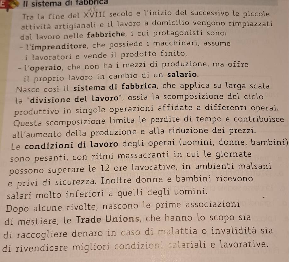 Il sistema di fabbrica 
Tra la fine del XVIII secolo e l’inizio del successivo le piccole 
attività artigianali e il lavoro a domicilio vengono rimpiazzati 
dal lavoro nelle fabbriche, i cui protagonisti sono: 
- l’imprenditore, che possiede i macchinari, assume 
i lavoratori e vende il prodotto finito, 
- l’operaio, che non ha i mezzi di produzione, ma offre 
il proprio lavoro in cambio di un salario. 
Nasce così il sistema di fabbrica, che applica su larga scala 
la "divisione del lavoro”, ossia la scomposizione del ciclo 
produttivo in singole operazioni affidate a differenti operai. 
Questa scomposizione limita le perdite di tempo e contribuisce 
all’aumento della produzione e alla riduzione dei prezzi. 
Le condizioni di lavoro degli operai (uomini, donne, bambini) 
sono pesanti, con ritmi massacranti in cui le giornate 
possono superare le 12 ore lavorative, in ambienti malsani 
e privi di sicurezza. Inoltre donne e bambini ricevono 
salari molto inferiori a quelli degli uomini. 
Dopo alcune rivolte, nascono le prime associazioni 
di mestiere, le Trade Unions, che hanno lo scopo sia 
di raccogliere denaro in caso di malattia o invalidità sia 
di rivendicare migliori condizioni salariali e lavorative.