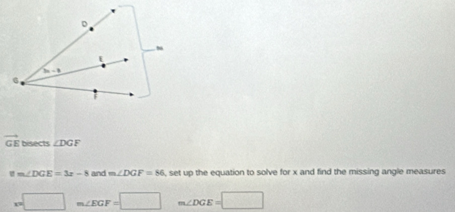 vector GE bisects ∠ DGF
ifm∠ DGE=3x-8 and m∠ DGF=86 , set up the equation to solve for x and find the missing angle measures
x=□ m∠ EGF=□ m∠ DGE=□