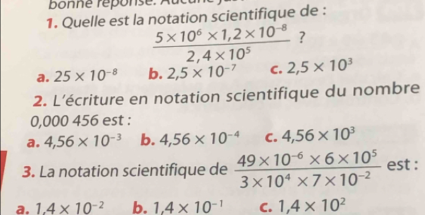 Quelle est la notation scientifique de :
 (5* 10^6* 1,2* 10^(-8))/2,4* 10^5  ?
a. 25* 10^(-8) b. 2,5* 10^(-7) C. 2,5* 10^3
2. L’écriture en notation scientifique du nombre
0,000 456 est :
a. 4,56* 10^(-3) b. 4,56* 10^(-4) C. 4,56* 10^3
3. La notation scientifique de  (49* 10^(-6)* 6* 10^5)/3* 10^4* 7* 10^(-2)  est :
a. 1.4* 10^(-2) b. 1,4* 10^(-1) C. 1,4* 10^2